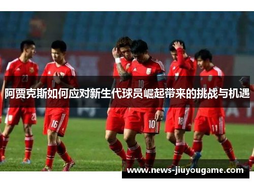 阿贾克斯如何应对新生代球员崛起带来的挑战与机遇