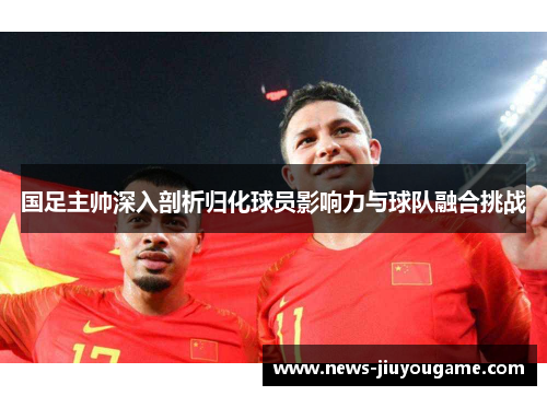 国足主帅深入剖析归化球员影响力与球队融合挑战