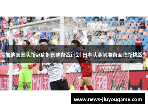 加纳国奥队新冠病例影响备战计划 日本队赛前准备面临新挑战