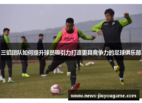 三镇团队如何提升球员吸引力打造更具竞争力的足球俱乐部