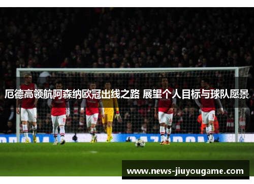 厄德高领航阿森纳欧冠出线之路 展望个人目标与球队愿景