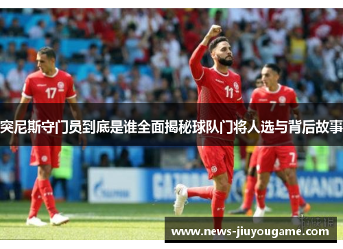 突尼斯守门员到底是谁全面揭秘球队门将人选与背后故事