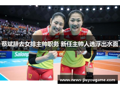 蔡斌辞去女排主帅职务 新任主帅人选浮出水面