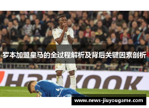 罗本加盟皇马的全过程解析及背后关键因素剖析